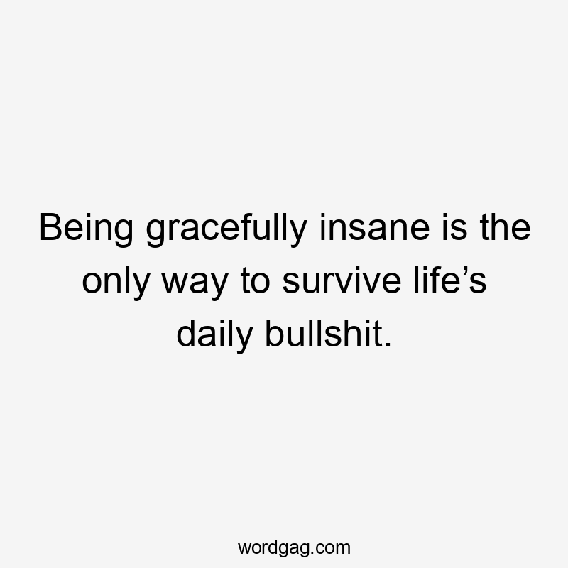 Being gracefully insane is the only way to survive life’s daily bullshit.