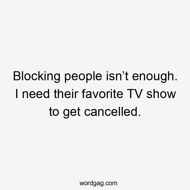 Blocking people isn’t enough. I need their favorite TV show to get cancelled.