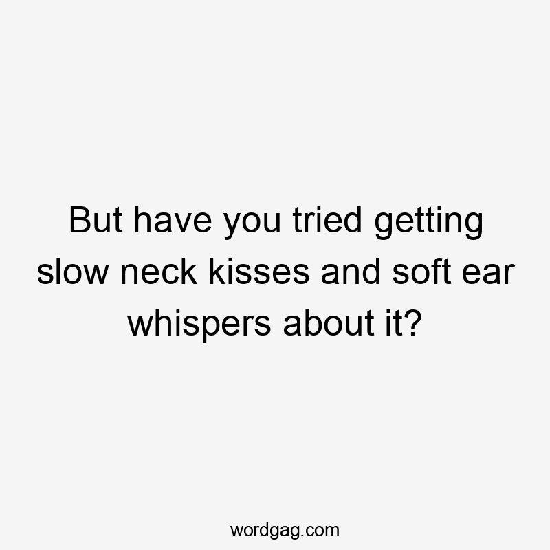 But have you tried getting slow neck kisses and soft ear whispers about it?