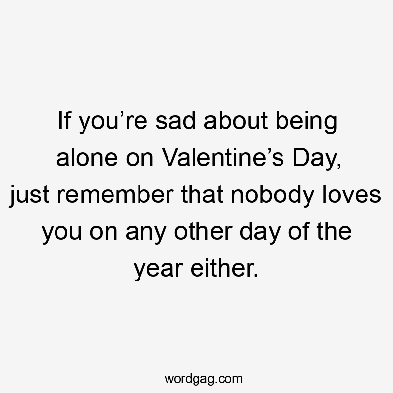 Іf you’re sad about being alone on Valentine’s Day, just remember that nobody loves you on any other day of the year either.