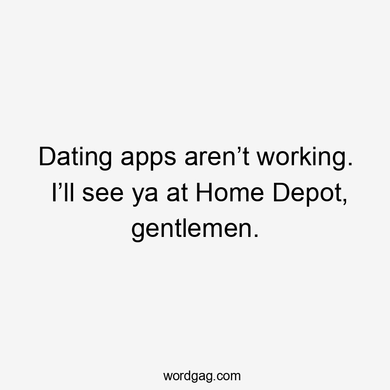 Dating apps aren’t working. I’ll see ya at Home Depot, gentlemen.