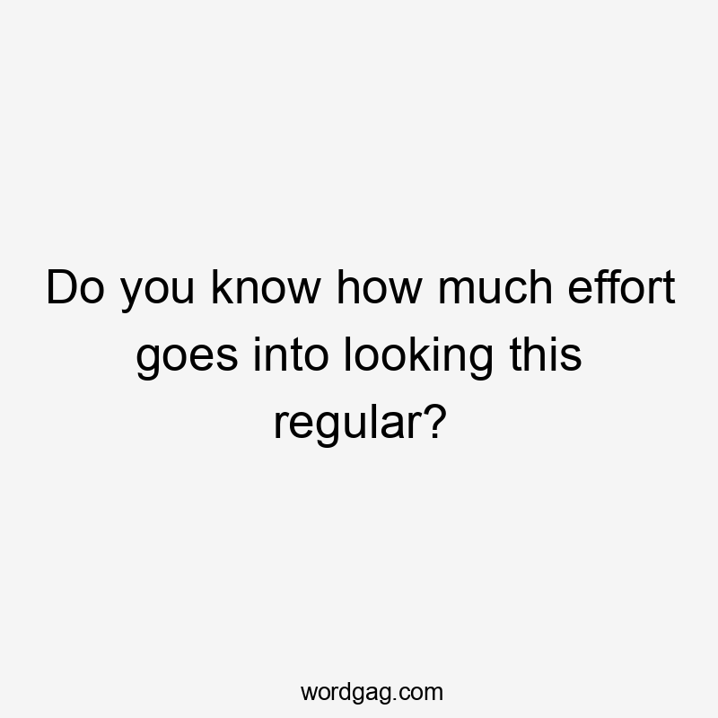 Do you know how much effort goes into looking this regular?