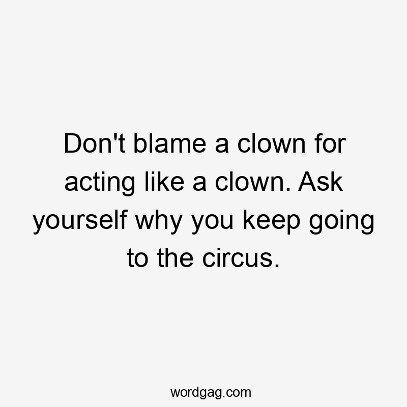 Don't blame a clown for acting like a clown. Ask yourself why you keep going to the circus.