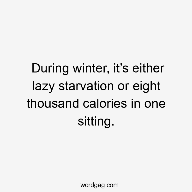 During winter, it’s either lazy starvation or eight thousand calories in one sitting.