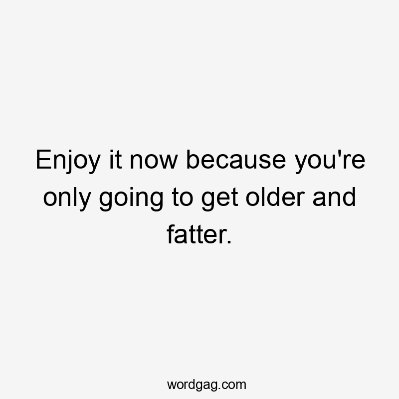 Enjoy it now because you're only going to get older and fatter.