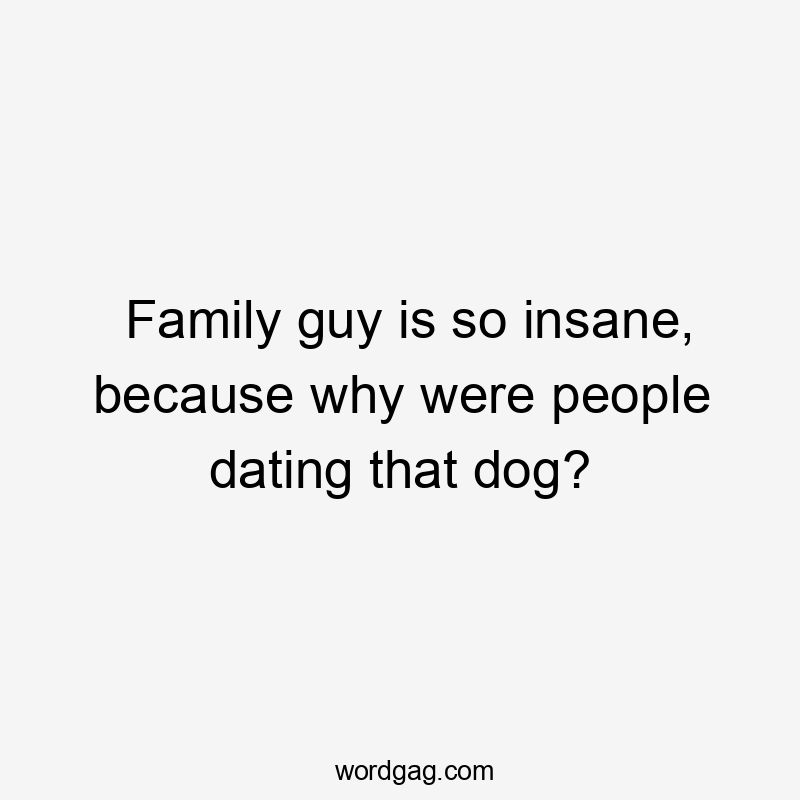 Family guy is so insane, because why were people dating that dog?