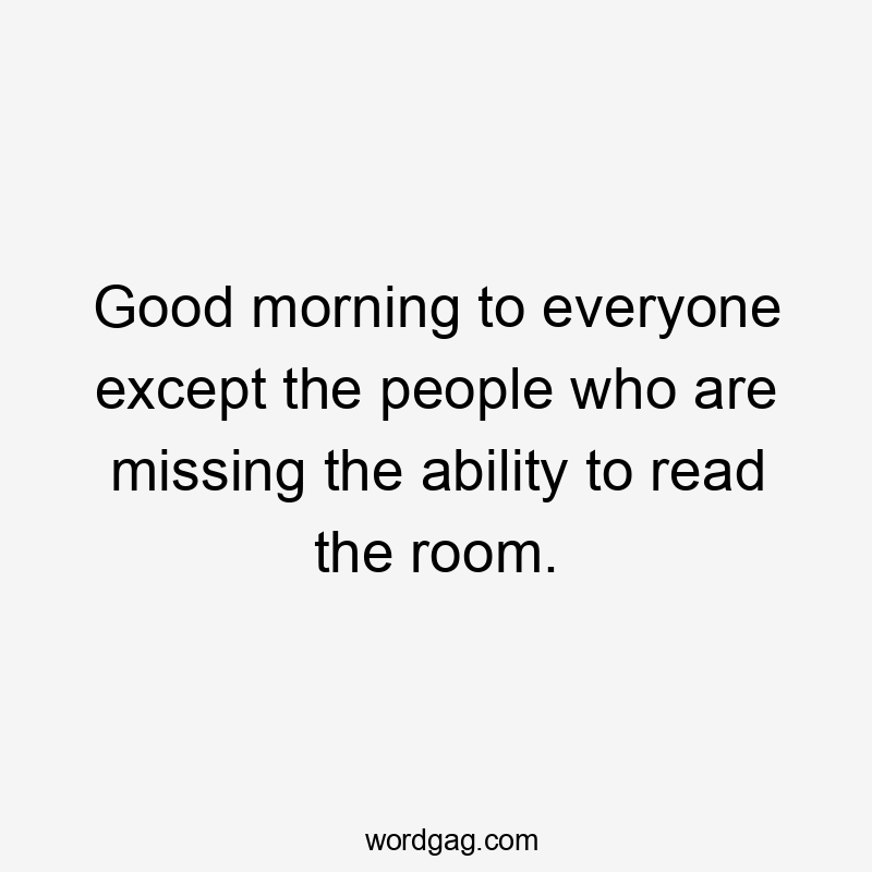 Good morning to everyone except the people who are missing the ability to read the room.