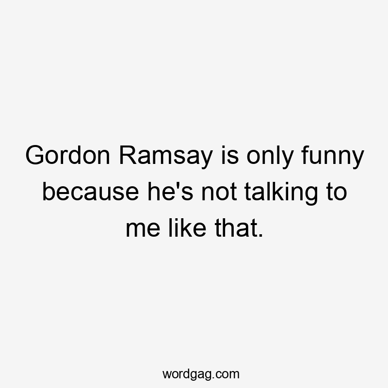 Gordon Ramsay is only funny because he's not talking to me like that.