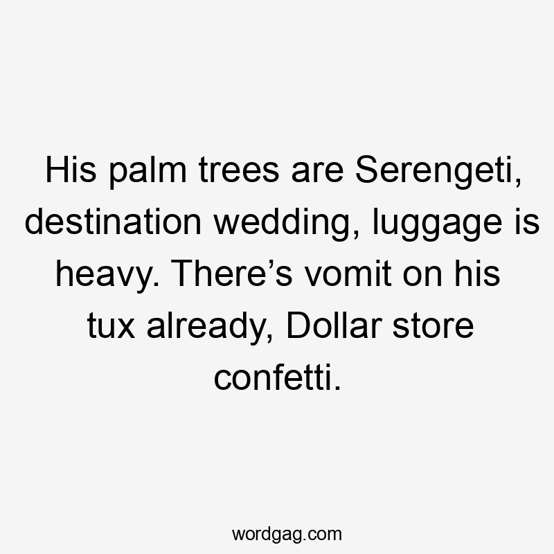 His palm trees are Serengeti, destination wedding, luggage is heavy. There’s vomit on his tux already, Dollar store confetti.