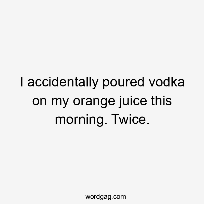 I accidentally poured vodka on my orange juice this morning. Twice.