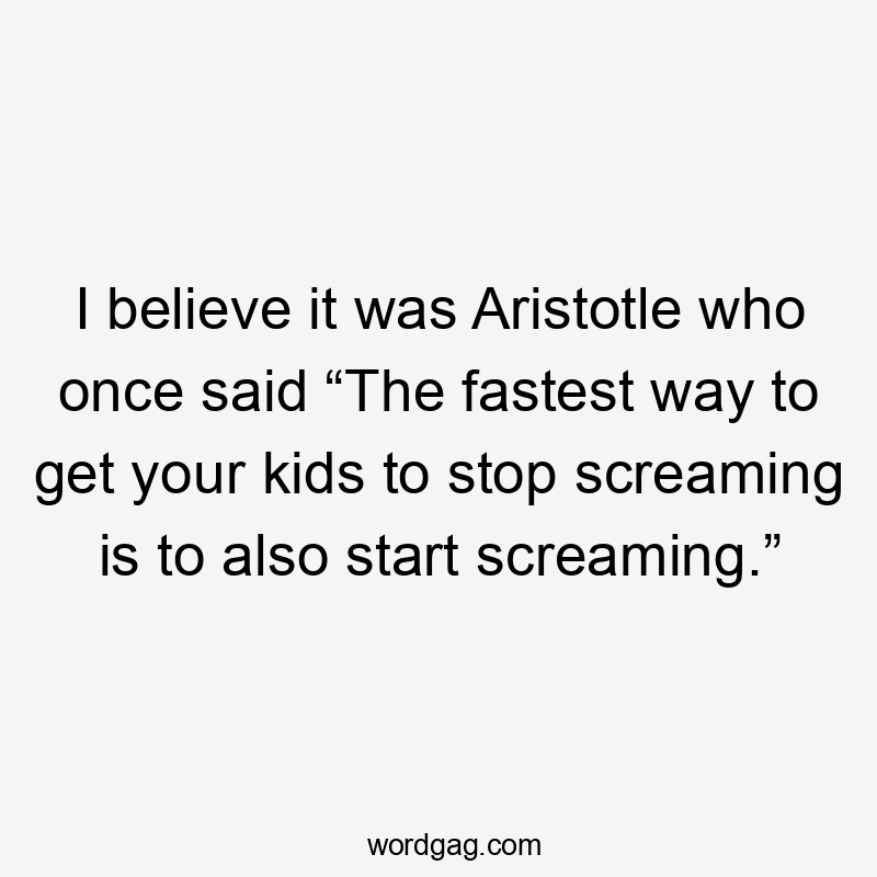 I believe it was Aristotle who once said “The fastest way to get your kids to stop screaming is to also start screaming.”