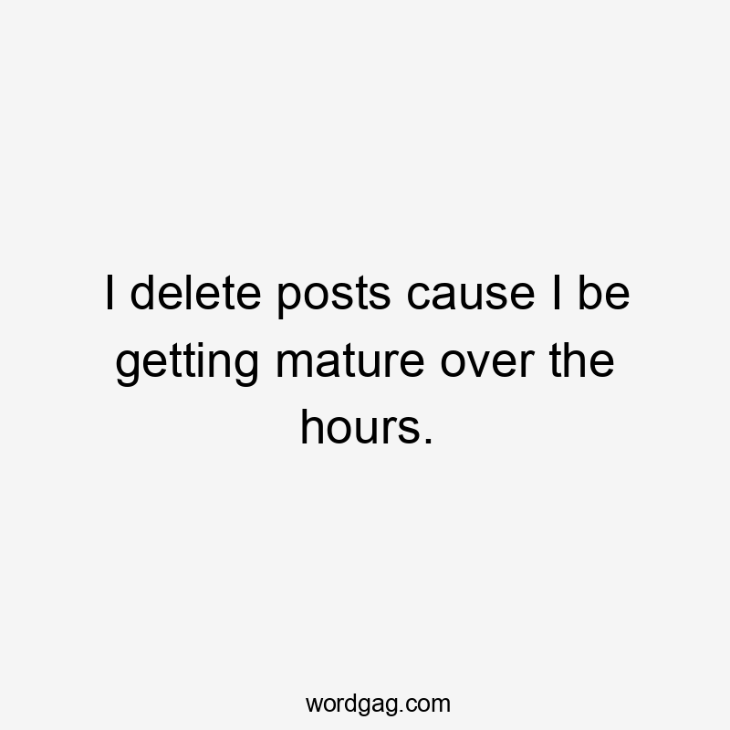 I delete posts cause I be getting mature over the hours.