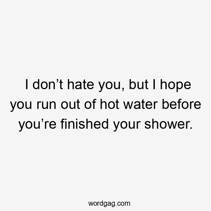 I don’t hate you, but I hope you run out of hot water before you’re finished your shower.