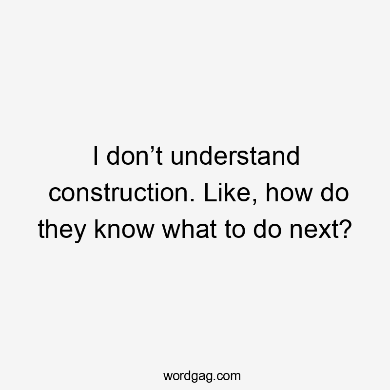 I don’t understand construction. Like, how do they know what to do next?