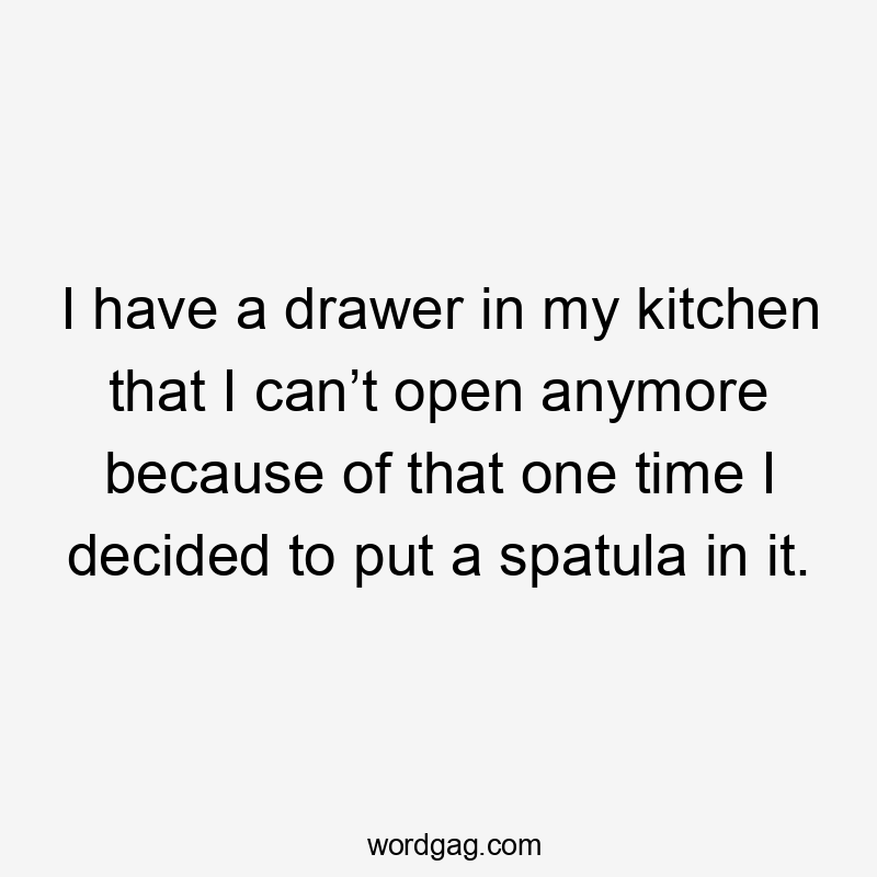 I have a drawer in my kitchen that I can’t open anymore because of that one time I decided to put a spatula in it.