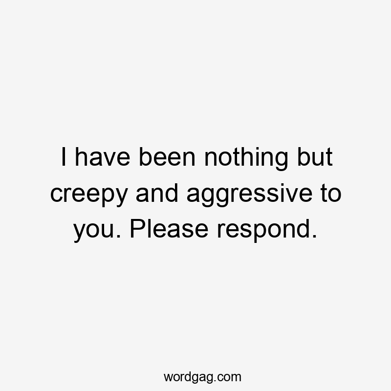 I have been nothing but creepy and aggressive to you. Please respond.