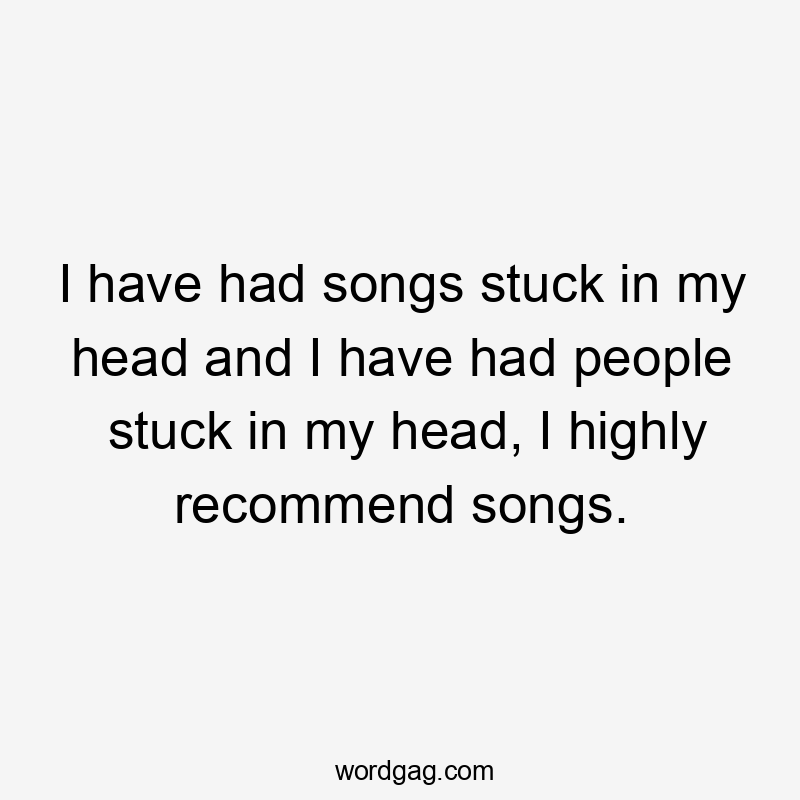 I have had songs stuck in my head and I have had people stuck in my head, I highly recommend songs.