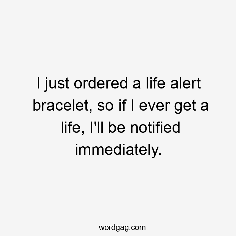 I just ordered a life alert bracelet, so if I ever get a life, I'll be notified immediately.