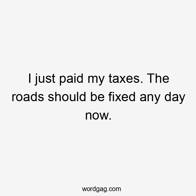 I just paid my taxes. The roads should be fixed any day now.