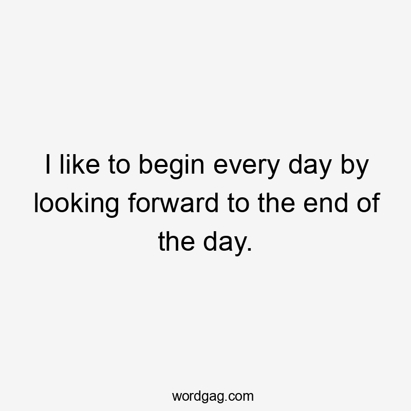 I like to begin every day by looking forward to the end of the day.