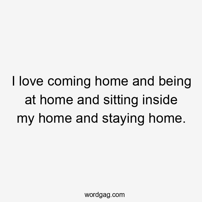 I love coming home and being at home and sitting inside my home and staying home.