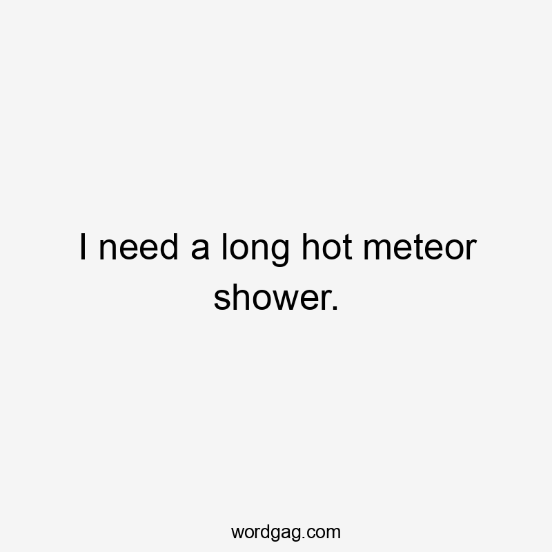 I need a long hot meteor shower.