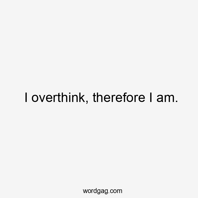 I overthink, therefore I am.