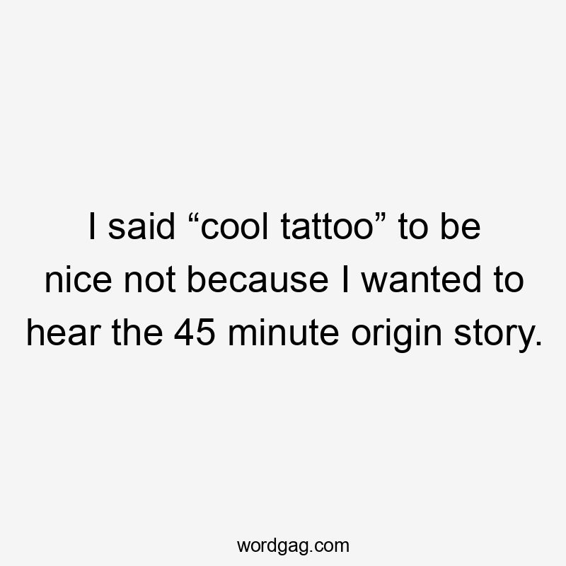 I said “cool tattoo” to be nice not because I wanted to hear the 45 minute origin story.