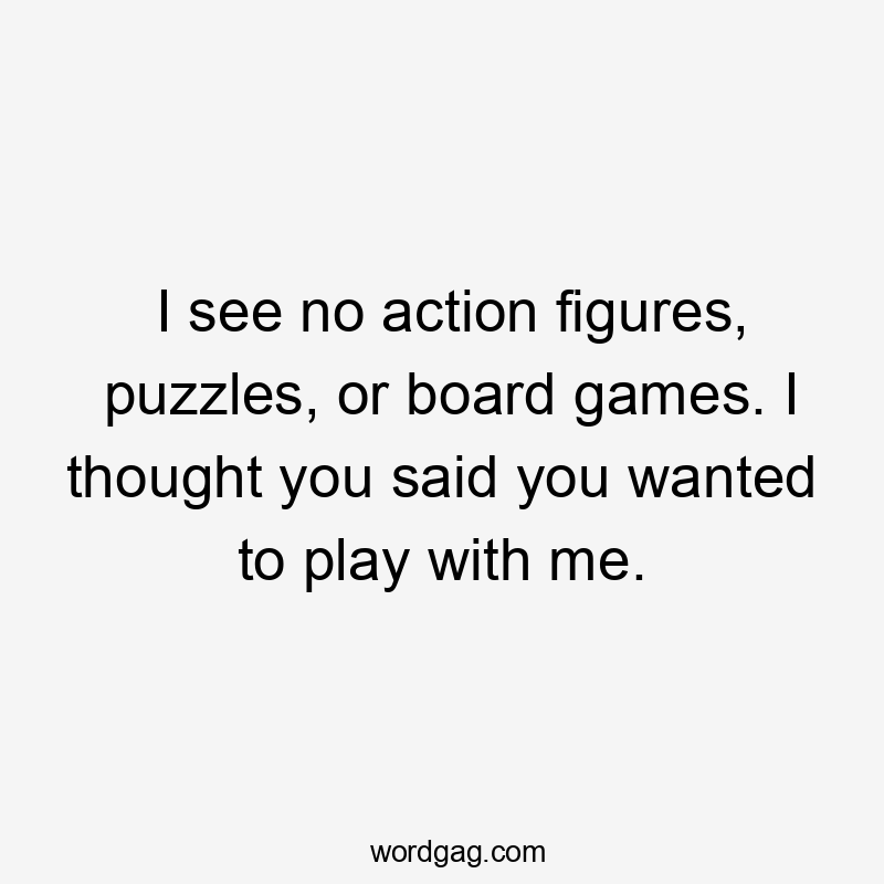 I see no action figures, puzzles, or board games. I thought you said you wanted to play with me.