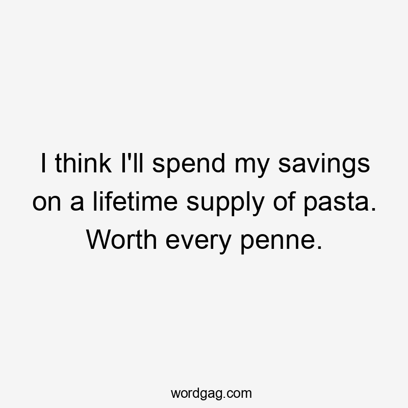 I think I'll spend my savings on a lifetime supply of pasta. Worth every penne.