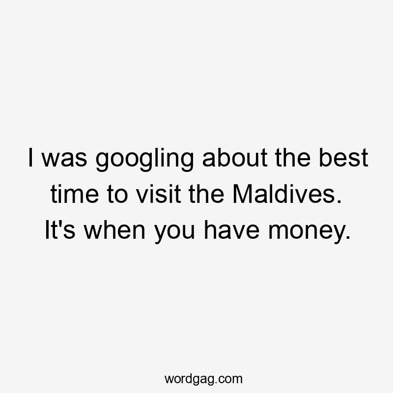 I was googling about the best time to visit the Maldives. It's when you have money.