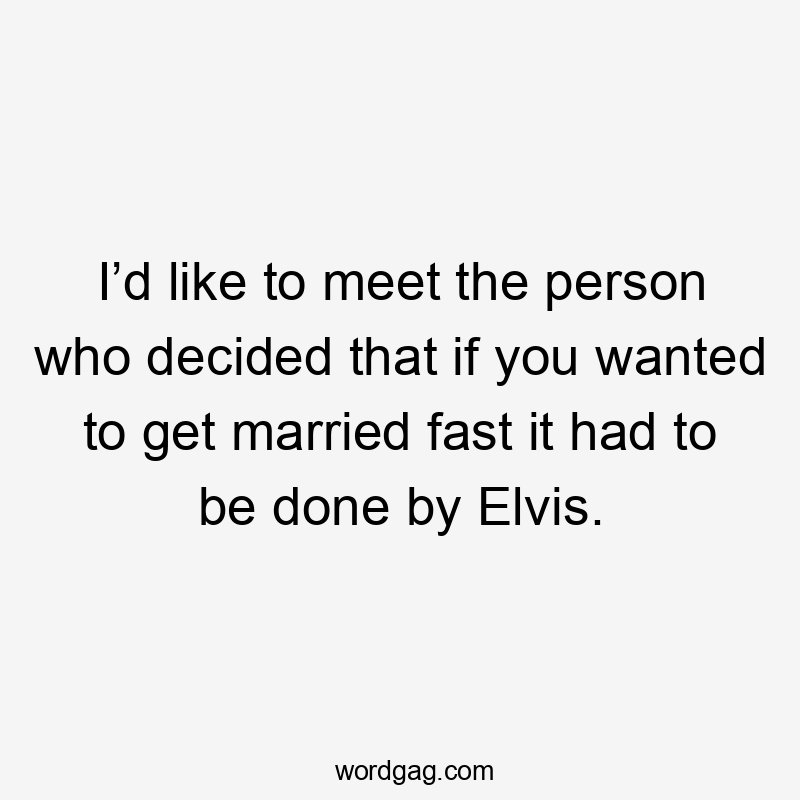 I’d like to meet the person who decided that if you wanted to get married fast it had to be done by Elvis.