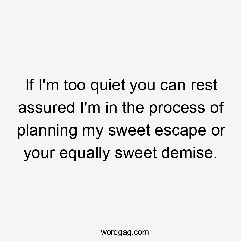 If I'm too quiet you can rest assured I'm in the process of planning my sweet escape or your equally sweet demise.