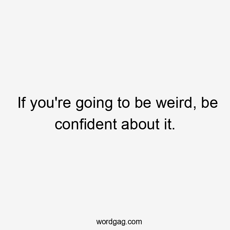 If you're going to be weird, be confident about it.