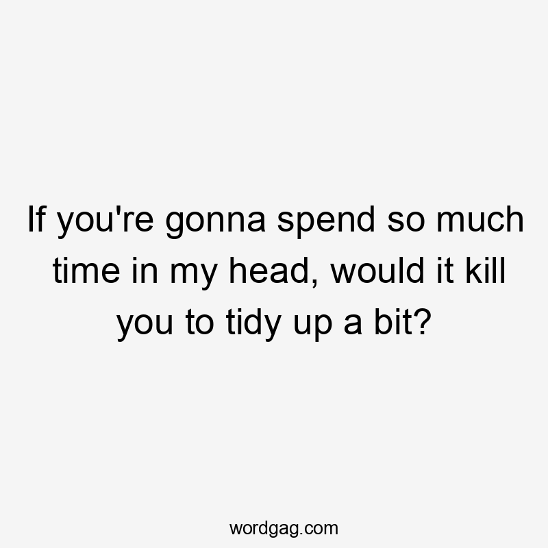 If you're gonna spend so much time in my head, would it kill you to tidy up a bit?