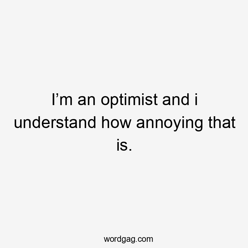 I’m an optimist and i understand how annoying that is.