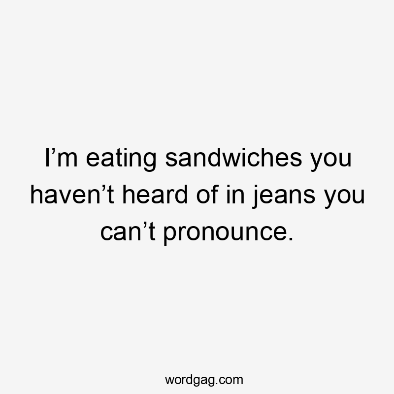 I’m eating sandwiches you haven’t heard of in jeans you can’t pronounce.