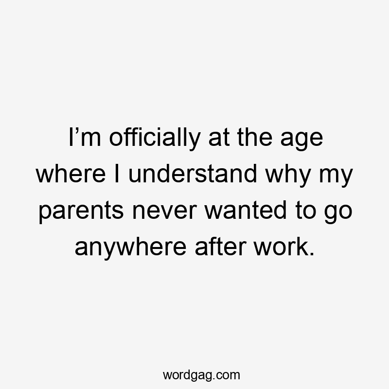 I’m officially at the age where I understand why my parents never wanted to go anywhere after work.