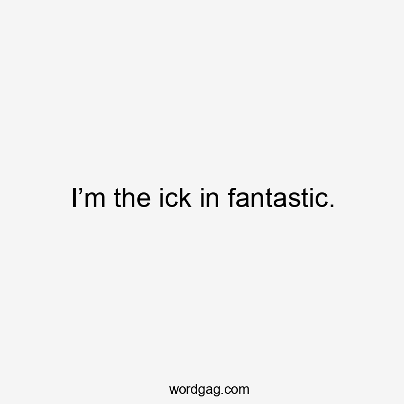 I’m the ick in fantastic.