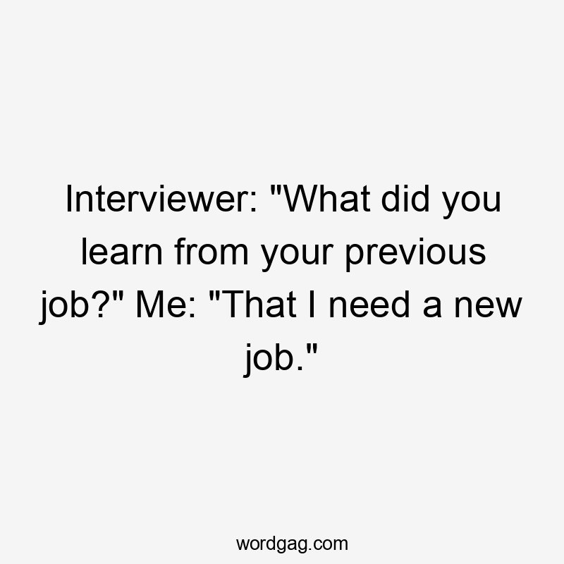 Interviewer: "What did you learn from your previous job?" Me: "That I need a new job."