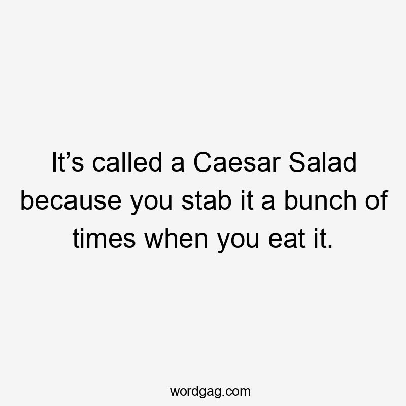 It’s called a Caesar Salad because you stab it a bunch of times when you eat it.