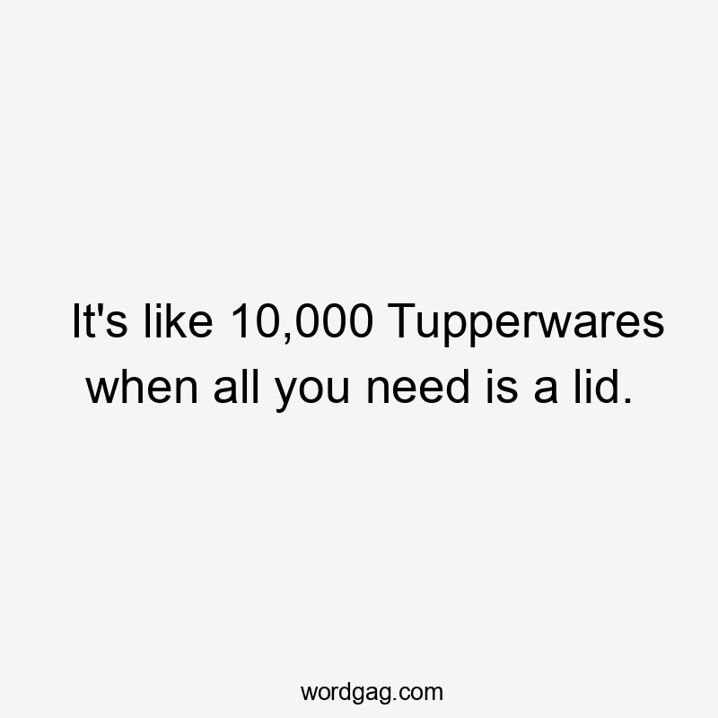 It's like 10,000 Tupperwares when all you need is a lid.