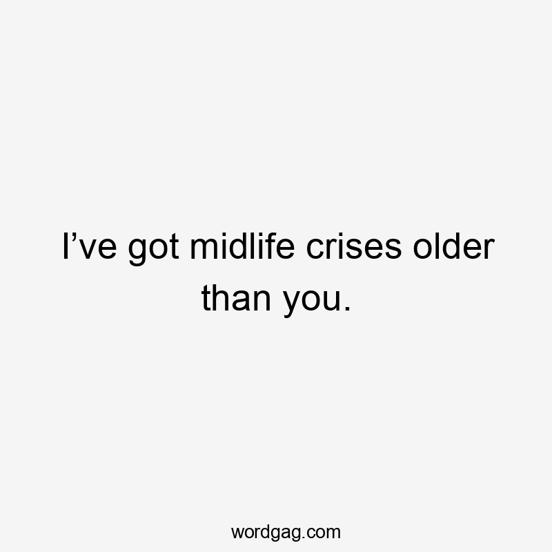 I’ve got midlife crises older than you.