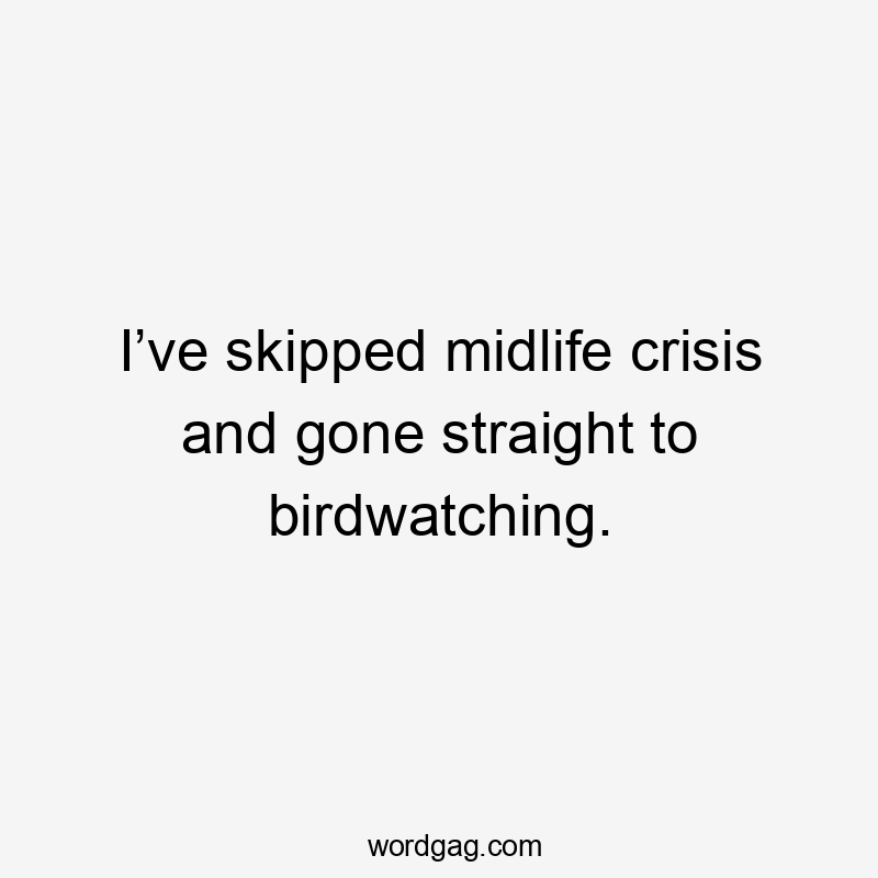 I’ve skipped midlife crisis and gone straight to birdwatching.