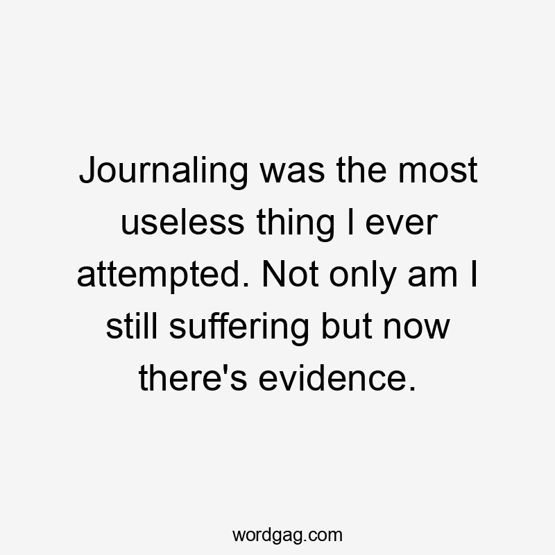 Journaling was the most useless thing l ever attempted. Not only am I still suffering but now there's evidence.