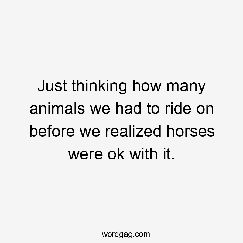 Just thinking how many animals we had to ride on before we realized horses were ok with it.