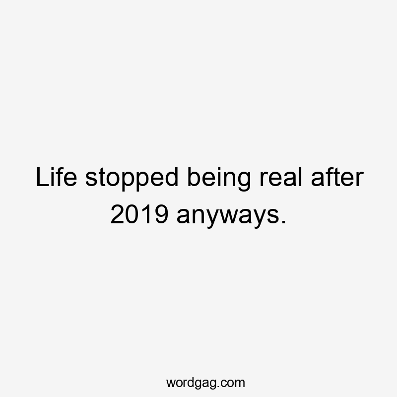 Life stopped being real after 2019 anyways.