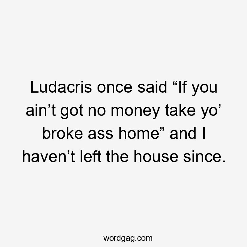 Ludacris once said “If you ain’t got no money take yo’ broke ass home” and I haven’t left the house since.