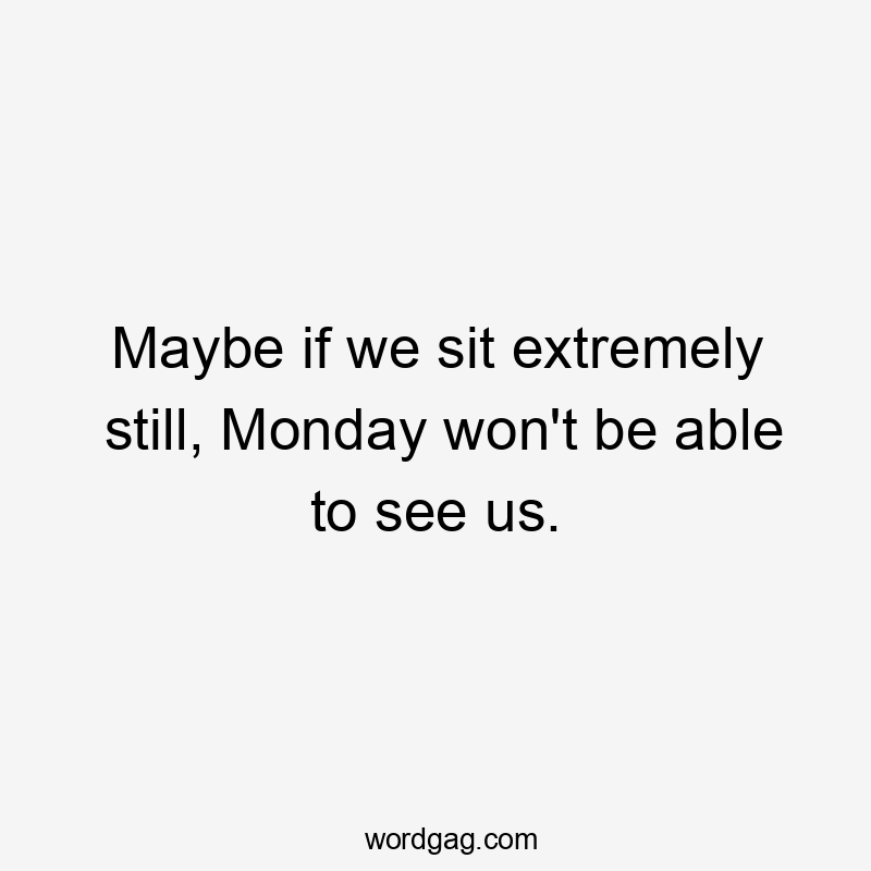 Maybe if we sit extremely still, Monday won't be able to see us.