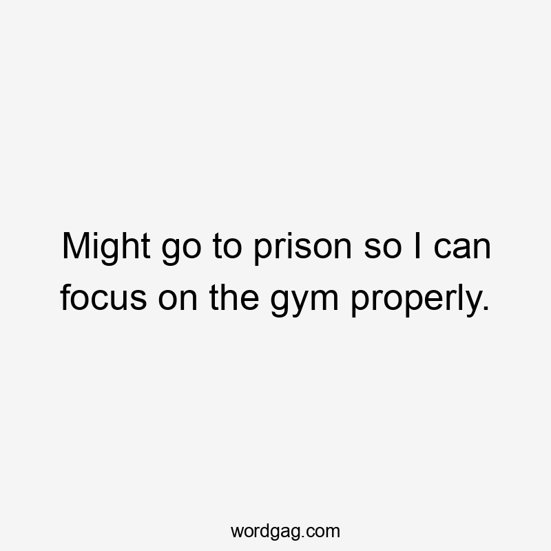 Might go to prison so I can focus on the gym properly.